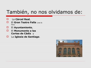 También, no nos olvidamos de:
    La Cárcel Real,
   El Gran Teatro Falla   (vea la
    foto)
   El Ayuntamiento,
   El Monumento a las
    Cortes de Cádiz y
   La Iglesia de Santiago.
 