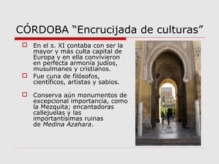 CÓRDOBA “Encrucijada de culturas”
  En el s. XI contaba con ser la
   mayor y más culta capital de
   Europa y en ella convivieron
   en perfecta armonía judíos,
   musulmanes y cristianos.
  Fue cuna de filósofos,
   científicos, artistas y sabios.

  Conserva aún monumentos de
   excepcional importancia, como
   la Mezquita; encantadoras
   callejuelas y las
   importantísimas ruinas
   de Medina Azahara.
 
