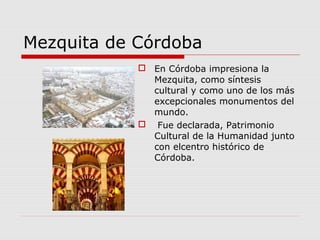 Mezquita de Córdoba
             En Córdoba impresiona la
              Mezquita, como síntesis
              cultural y como uno de los más
              excepcionales monumentos del
              mundo.
             Fue declarada, Patrimonio
              Cultural de la Humanidad junto
              con elcentro histórico de
              Córdoba.
 