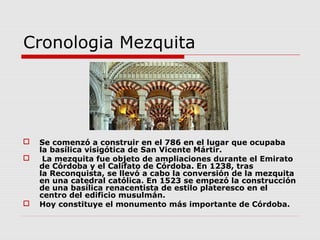 Cronologia Mezquita




   Se comenzó a construir en el 786 en el lugar que ocupaba
    la basílica visigótica de San Vicente Mártir.
    La mezquita fue objeto de ampliaciones durante el Emirato
    de Córdoba y el Califato de Córdoba. En 1238, tras
    la Reconquista, se llevó a cabo la conversión de la mezquita
    en una catedral católica. En 1523 se empezó la construcción
    de una basílica renacentista de estilo plateresco en el
    centro del edificio musulmán.
   Hoy constituye el monumento más importante de Córdoba.
 