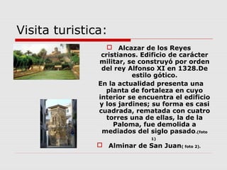 Visita turistica:
                   Alcazar de los Reyes
                cristianos. Edificio de carácter
               militar, se construyó por orden
                del rey Alfonso XI en 1328.De
                         estilo gótico.
               En la actualidad presenta una
                 planta de fortaleza en cuyo
               interior se encuentra el edificio
               y los jardines; su forma es casi
               cuadrada, rematada con cuatro
                  torres una de ellas, la de la
                    Paloma, fue demolida a
                mediados del siglo pasado.(foto
                               1)
                Alminar de San Juan( foto 2).
 