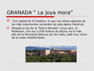 GRANADA “ La joya mora”
 Fue capital de Al Andalus, lo que nos ofrece algunos de
  los más importantes recuerdos de esta época histórica.
 Situada al pie de la "Sierra Nevada" (cuyo pico, el
  Mulhacen, con sus 3.478 metros de altura, es el más
  alto de la Península Ibérica) de otro lado, está muy cerca
  de la costa mediterránea.
 