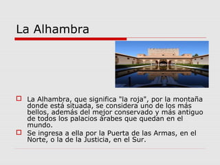 La Alhambra




 La Alhambra, que significa "la roja", por la montaña
  donde está situada, se considera uno de los más
  bellos, además del mejor conservado y más antiguo
  de todos los palacios árabes que quedan en el
  mundo.
 Se ingresa a ella por la Puerta de las Armas, en el
  Norte, o la de la Justicia, en el Sur.
 