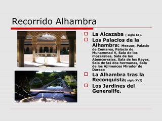 Recorrido Alhambra
                La Alcazaba ( siglo IX).
                Los Palacios de la
                 Alhambra: Mexuar, Palacio
                  de Comares, Palacio de
                  Muhammad V, Sala de los
                  mozarabes, Sala de los
                  Abencerrajes, Sala de los Reyes,
                  Sala de las dos hermanas, Sala
                  de los Ajimences Mirador de
                  Daraxa
                La Alhambra tras la
                 Reconquista( siglo XVI)
                Los Jardines del
                 Generalife.
 