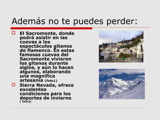 Además no te puedes perder:
 El Sacromonte, donde
  podrá asistir en las
  cuevas a los
  espectáculos gitanos
  de flamenco. En estas
  famosas cuevas del
  Sacromonte vivieron
  los gitanos durante
  siglos, y aún lo hacen
  algunos, elaborando
  una magnifica
  artesanía (foto1)
 Sierra Nevada, ofrece
  excelentes
  condiciones para los
  deportes de invierno
   ( foto2)
 