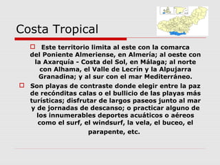 Costa Tropical
    Este territorio limita al este con la comarca
   del Poniente Almeriense, en Almería; al oeste con
    la Axarquía - Costa del Sol, en Málaga; al norte
      con Alhama, el Valle de Lecrín y la Alpujarra
     Granadina; y al sur con el mar Mediterráneo.
 Son playas de contraste donde elegir entre la paz
  de recónditas calas o el bullicio de las playas más
  turísticas; disfrutar de largos paseos junto al mar
  y de jornadas de descanso; o practicar alguno de
    los innumerables deportes acuáticos o aéreos
    como el surf, el windsurf, la vela, el buceo, el
                    parapente, etc.
 
