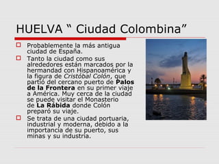 HUELVA “ Ciudad Colombina”
 Probablemente la más antigua
  ciudad de España.
 Tanto la ciudad como sus
  alrededores están marcados por la
  hermandad con Hispanoamérica y
  la figura de Cristóbal Colón, que
  partió del cercano puerto de Palos
  de la Frontera en su primer viaje
  a América. Muy cerca de la ciudad
  se puede visitar el Monasterio
  de La Rábida donde Colón
  preparó su viaje.
 Se trata de una ciudad portuaria,
  industrial y moderna, debido a la
  importancia de su puerto, sus
  minas y su industria.
 