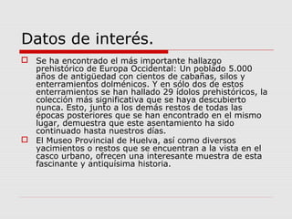Datos de interés.
 Se ha encontrado el más importante hallazgo
  prehistórico de Europa Occidental: Un poblado 5.000
  años de antigüedad con cientos de cabañas, silos y
  enterramientos dolménicos. Y en sólo dos de estos
  enterramientos se han hallado 29 ídolos prehistóricos, la
  colección más significativa que se haya descubierto
  nunca. Esto, junto a los demás restos de todas las
  épocas posteriores que se han encontrado en el mismo
  lugar, demuestra que este asentamiento ha sido
  continuado hasta nuestros días.
 El Museo Provincial de Huelva, así como diversos
  yacimientos o restos que se encuentran a la vista en el
  casco urbano, ofrecen una interesante muestra de esta
  fascinante y antiquísima historia.
 