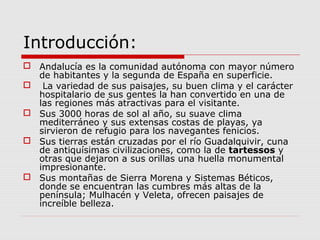 Introducción:
 Andalucía es la comunidad autónoma con mayor número
  de habitantes y la segunda de España en superficie.
 La variedad de sus paisajes, su buen clima y el carácter
  hospitalario de sus gentes la han convertido en una de
  las regiones más atractivas para el visitante.
 Sus 3000 horas de sol al año, su suave clima
  mediterráneo y sus extensas costas de playas, ya
  sirvieron de refugio para los navegantes fenicios.
 Sus tierras están cruzadas por el río Guadalquivir, cuna
  de antiquísimas civilizaciones, como la de tartessos y
  otras que dejaron a sus orillas una huella monumental
  impresionante.
 Sus montañas de Sierra Morena y Sistemas Béticos,
  donde se encuentran las cumbres más altas de la
  península; Mulhacén y Veleta, ofrecen paisajes de
  increíble belleza.
 