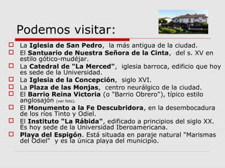 Podemos visitar:
 La Iglesia de San Pedro, la más antigua de la ciudad.
 El Santuario de Nuestra Señora de la Cinta, del s. XV en
  estilo gótico-mudéjar.
 La Catedral de "La Merced", iglesia barroca, edificio que hoy
  es sede de la Universidad.
 La Iglesia de la Concepción, siglo XVI.
 La Plaza de las Monjas, centro neurálgico de la ciudad.
 El Barrio Reina Victoria (o "Barrio Obrero"), típico estilo
  anglosajón (ver foto).
 El Monumento a la Fe Descubridora, en la desembocadura
  de los ríos Tinto y Odiel.
 El Instituto "La Rábida", edificado a principios del siglo XX.
  Es hoy sede de la Universidad Iberoamericana.
 Playa del Espigón. Está situada en paraje natural "Marismas
  del Odiel" y es la única playa del municipio.
 