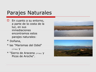 Parajes Naturales
 En cuanto a su entorno,
  a parte de la costa de la
  luz, en sus
  inmediaciones
  encontramos estos
  parajes naturales:
* Doñana,
* las "Marismas del Odiel“
    (1ª foto) y


* "Sierra de Aracena (2ª foto) y
    Picos de Aroche".
 