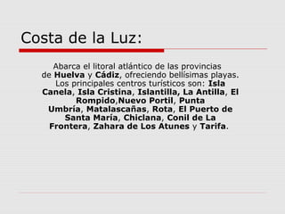Costa de la Luz:
     Abarca el litoral atlántico de las provincias
  de Huelva y Cádiz, ofreciendo bellísimas playas.
     Los principales centros turísticos son: Isla
  Canela, Isla Cristina, Islantilla, La Antilla, El
          Rompido,Nuevo Portil, Punta
   Umbría, Matalascañas, Rota, El Puerto de
       Santa María, Chiclana, Conil de La
    Frontera, Zahara de Los Atunes y Tarifa.
 