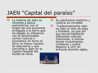JAEN “Capital del paraíso”
 La historia de Jaén se       Su patrimonio histórico y
  remonta a época               cultural es increíble.
  prehistórica, con el         Tradicionalmente Jaén
  origen de una economía        ha sido un sitio de paso
  arraigada a la tierra que     y frontera, ya que por
  ha dejado su influencia       sus tierras habitaron
  con el denominador            diferentes culturas
  común cultural y              milenarias, e incluso
  económico en torno al         donde musulmanes,
  olivo, la mayor riqueza       cristianos y judíos
  de esta tierra y que          llegaron a vivir en
  convierte a Jaén en la        armonía durante siglos.
  Capital Mundial del
  Aceite de Oliva.
 