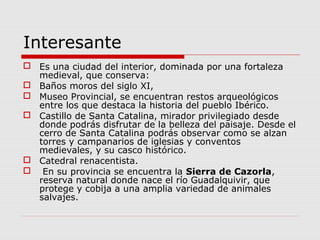 Interesante
 Es una ciudad del interior, dominada por una fortaleza
  medieval, que conserva:
 Baños moros del siglo XI,
 Museo Provincial, se encuentran restos arqueológicos
  entre los que destaca la historia del pueblo Ibérico.
 Castillo de Santa Catalina, mirador privilegiado desde
  donde podrás disfrutar de la belleza del paisaje. Desde el
  cerro de Santa Catalina podrás observar como se alzan
  torres y campanarios de iglesias y conventos
  medievales, y su casco histórico.
 Catedral renacentista.
 En su provincia se encuentra la Sierra de Cazorla,
  reserva natural donde nace el río Guadalquivir, que
  protege y cobija a una amplia variedad de animales
  salvajes.
 