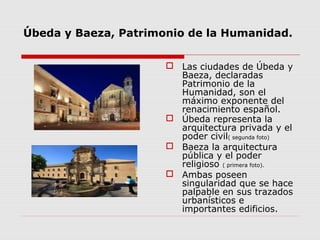 Úbeda y Baeza, Patrimonio de la Humanidad.


                       Las ciudades de Úbeda y
                        Baeza, declaradas
                        Patrimonio de la
                        Humanidad, son el
                        máximo exponente del
                        renacimiento español.
                       Úbeda representa la
                        arquitectura privada y el
                        poder civil( segunda foto)
                       Baeza la arquitectura
                        pública y el poder
                        religioso ( primera foto).
                       Ambas poseen
                        singularidad que se hace
                        palpable en sus trazados
                        urbanísticos e
                        importantes edificios.
 