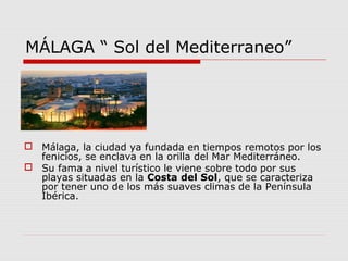 MÁLAGA “ Sol del Mediterraneo”




 Málaga, la ciudad ya fundada en tiempos remotos por los
  fenicios, se enclava en la orilla del Mar Mediterráneo.
 Su fama a nivel turístico le viene sobre todo por sus
  playas situadas en la Costa del Sol, que se caracteriza
  por tener uno de los más suaves climas de la Península
  Ibérica.
 