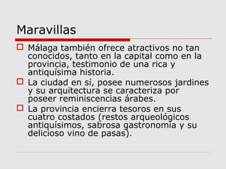 Maravillas
 Málaga también ofrece atractivos no tan
  conocidos, tanto en la capital como en la
  provincia, testimonio de una rica y
  antiquísima historia.
 La ciudad en sí, posee numerosos jardines
  y su arquitectura se caracteriza por
  poseer reminiscencias árabes.
 La provincia encierra tesoros en sus
  cuatro costados (restos arqueológicos
  antiquísimos, sabrosa gastronomía y su
  delicioso vino de pasas).
 