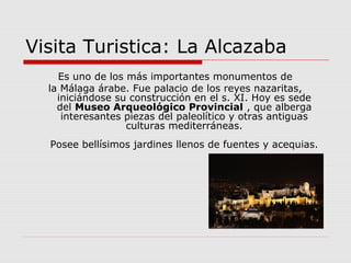 Visita Turistica: La Alcazaba
    Es uno de los más importantes monumentos de
  la Málaga árabe. Fue palacio de los reyes nazaritas,
    iniciándose su construcción en el s. XI. Hoy es sede
    del Museo Arqueológico Provincial , que alberga
     interesantes piezas del paleolítico y otras antiguas
                  culturas mediterráneas.
  Posee bellísimos jardines llenos de fuentes y acequias.
 