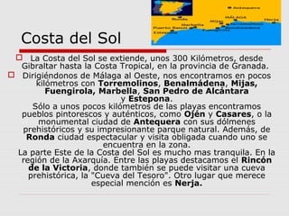 Costa del Sol
  La Costa del Sol se extiende, unos 300 Kilómetros, desde
  Gibraltar hasta la Costa Tropical, en la provincia de Granada.
 Dirigiéndonos de Málaga al Oeste, nos encontramos en pocos
      kilómetros con Torremolinos, Benalmádena, Mijas,
         Fuengirola, Marbella, San Pedro de Alcántara
                            y Estepona.
     Sólo a unos pocos kilómetros de las playas encontramos
  pueblos pintorescos y auténticos, como Ojén y Casares, o la
      monumental ciudad de Antequera con sus dólmenes
  prehistóricos y su impresionante parque natural. Además, de
   Ronda ciudad espectacular y visita obligada cuando uno se
                        encuentra en la zona.
 La parte Este de la Costa del Sol es mucho mas tranquila. En la
  región de la Axarquía. Entre las playas destacamos el Rincón
    de la Victoria, donde también se puede visitar una cueva
    prehistórica, la "Cueva del Tesoro". Otro lugar que merece
                     especial mención es Nerja.
 
