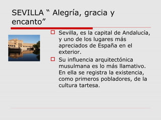 SEVILLA “ Alegría, gracia y
encanto”
           Sevilla, es la capital de Andalucía,
            y uno de los lugares más
            apreciados de España en el
            exterior.
           Su influencia arquitectónica
            musulmana es lo más llamativo.
            En ella se registra la existencia,
            como primeros pobladores, de la
            cultura tartesa.
 