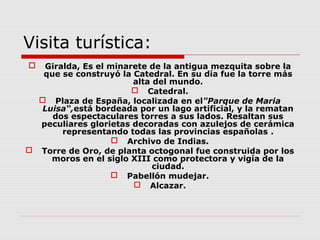 Visita turística:
  Giralda, Es el minarete de la antigua mezquita sobre la
   que se construyó la Catedral. En su día fue la torre más
                       alta del mundo.
                        Catedral.
   Plaza de España, localizada en el"Parque de Maria
  Luisa“,está bordeada por un lago artificial, y la rematan
     dos espectaculares torres a sus lados. Resaltan sus
  peculiares glorietas decoradas con azulejos de cerámica
       representando todas las provincias españolas .
                    Archivo de Indias.
 Torre de Oro, de planta octogonal fue construida por los
    moros en el siglo XIII como protectora y vigía de la
                            ciudad.
                   Pabellón mudejar.
                        Alcazar.
 