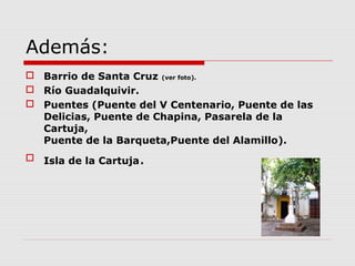 Además:
 Barrio de Santa Cruz (ver foto).
 Río Guadalquivir.
 Puentes (Puente del V Centenario, Puente de las
  Delicias, Puente de Chapina, Pasarela de la
  Cartuja,
  Puente de la Barqueta,Puente del Alamillo).
 Isla de la Cartuja.
 