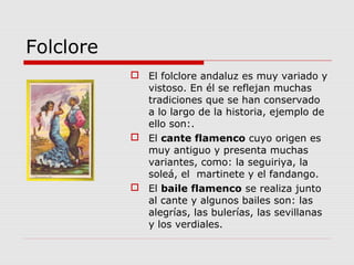 Folclore
            El folclore andaluz es muy variado y
             vistoso. En él se reflejan muchas
             tradiciones que se han conservado
             a lo largo de la historia, ejemplo de
             ello son:.
            El cante flamenco cuyo origen es
             muy antiguo y presenta muchas
             variantes, como: la seguiriya, la
             soleá, el martinete y el fandango.
            El baile flamenco se realiza junto
             al cante y algunos bailes son: las
             alegrías, las bulerías, las sevillanas
             y los verdiales.
 