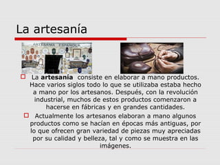 La artesanía


 La artesanía consiste en elaborar a mano productos.
  Hace varios siglos todo lo que se utilizaba estaba hecho
   a mano por los artesanos. Después, con la revolución
    industrial, muchos de estos productos comenzaron a
        hacerse en fábricas y en grandes cantidades.
  Actualmente los artesanos elaboran a mano algunos
  productos como se hacían en épocas más antiguas, por
  lo que ofrecen gran variedad de piezas muy apreciadas
   por su calidad y belleza, tal y como se muestra en las
                          imágenes.
 