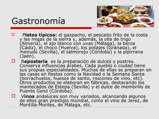 Gastronomía
   Platos típicos: el gazpacho, el pescaito frito de la costa
  y las migas de la sierra y, además, la olla de trigo
  (Almería), el ajo blanco con uvas (Málaga), la berza
  (Cádiz), el choco (Huelva), los potajes (Granada), el
  menudo (Sevilla), el salmorejo (Córdoba) y la pipirrana
  (Jaén).
 Repostería es la preparación de dulces y postres.
  Conserva influencias árabes. Cada pueblo o ciudad tiene
  sus propias especialidades. Muchas de ellas se preparan en
  las casas en fiestas como la Navidad o la Semana Santa
  (borrachuelos, huesos de santo, roscones de vino, etc).
  Otros productos se elaboran en fábricas, destacando los
  mantecados de Estepa (Sevilla) y el dulce de membrillo de
  Puente Genil (Córdoba).
 Vinos andaluces son muy variados, alcanzando algunos
  de ellos gran prestigio mundial, como el vino de Jerez, de
  Montilla-Moriles, de Málaga, etc.
 