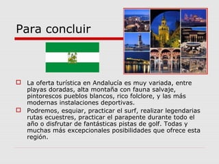 Para concluir



 La oferta turística en Andalucía es muy variada, entre
  playas doradas, alta montaña con fauna salvaje,
  pintorescos pueblos blancos, rico folclore, y las más
  modernas instalaciones deportivas.
 Podremos, esquiar, practicar el surf, realizar legendarias
  rutas ecuestres, practicar el parapente durante todo el
  año o disfrutar de fantásticas pistas de golf. Todas y
  muchas más excepcionales posibilidades que ofrece esta
  región.
 