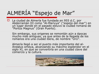 ALMERÍA “Espejo de Mar”
 La ciudad de Almería fue fundada en 955 d.C. por
  Abderramán III como "Al-Mariyya" ("espejo del mar") en
  un lugar donde en el pasado estuvo la ciudad romana de
  "Portus Magnus" (Gran Puerto).
   Sin embargo, sus origenes se remontán aún a épocas
   mucho más antiguas, ya que antes de la llegada de los
   romanos era una ciudad ibera, de nombre "Urci".
   Almería llegó a ser el puerto más importante del al-
   Ándalus omeya, alcanzando su máximo esplendor en el
   siglo XI, en que se convertiría en una ciudad clave del
   comercio y la cultura.
 