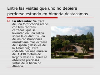 Entre las visitas que uno no debiera
perderse estando en Almería destacamos
 La Alcazaba: Se trata
  de una fortificación árabe
  con tres recintos
  cerrados que se
  levantan en una colina
  sobre la ciudad. Es una
  de las construcciones
  musulmana más extensa
  de España ( después de
  la Alhambra). Está
  rodeada por una muralla
  de 1.430 metros de
  largo y desde su torre se
  observan preciosas
  vistas de la bahía de
  Almería.
 