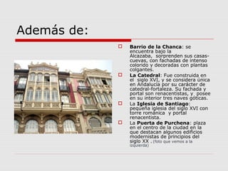 Además de:
                Barrio de la Chanca: se
                 encuentra bajo la
                 Alcazaba, sorprenden sus casas-
                 cuevas, con fachadas de intenso
                 colorido y decoradas con plantas
                 colgantes.
                La Catedral: Fue construida en
                 el siglo XVI, y se considera única
                 en Andalucía por su carácter de
                 catedral-fortaleza. Su fachada y
                 portal son renacentistas, y posee
                 en su interior tres naves góticas.
                La Iglesia de Santiago:
                 pequeña iglesia del siglo XVI con
                 torre románica y portal
                 renacentista.
                La Puerta de Purchena: plaza
                 en el centro de la ciudad en la
                 que destacan algunos edificios
                 modernistas de principios del
                 siglo XX . (foto que vemos a la
                 izquierda)
 