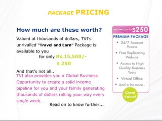 PACKAGE   PRICING  How much are these worth?   Valued at thousands of dollars, TVI’s unrivalled   “Travel and Earn”   Package is available to you TVI also provides you a Global Business Opportunity to create a solid income pipeline for you and your family generating thousands of dollars rolling your way every single week. Read on to know further... for only   Rs.15,500/- $ 250 And that’s not all.. 