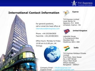 For general questions,  call or email the head office at international@tviexpress.com  Phone: +44.2033843830 Fascimile: +44.2033843831  Office hours: Monday to Friday 10.00 am to 6.00 pm, UK Timings Company Email :  [email_address] Support Email :  [email_address]   International Contact Information Cyprus TVI Express Limited  Louki Akrita 14 Agiazoni, P.C. 3030 Limassol, Cyprus - EU   United Kingdom Lakeside House 1 Furzeground Way Stockley Park Heathrow UB11 1BD   India TVI Express Holidays Private Limited First Floor, Hara House No.1 GAT Street Hosur Main Road Wilson Garden,  Bangalore - 560027 