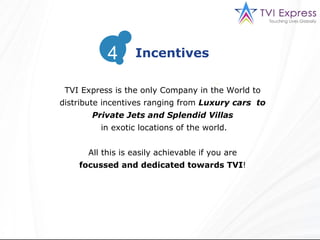 TVI Express is the only Company in the World to distribute incentives ranging from  Luxury cars  to Private Jets and Splendid Villas in exotic locations of the world. All this is easily achievable if you are focussed and dedicated towards TVI !  Incentives 4 