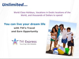 Unlimited…   World Class Holidays, Vacations in Exotic locations of the World, and thousands of Dollars to spend!   You can live your dream life with TVI’s Travel  and Earn Opportunity 