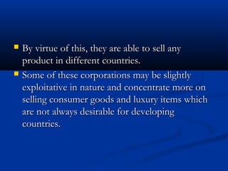  By virtue of this, they are able to sell anyBy virtue of this, they are able to sell any
product in different countries.product in different countries.
 Some of these corporations may be slightlySome of these corporations may be slightly
exploitative in nature and concentrate more onexploitative in nature and concentrate more on
selling consumer goods and luxury items whichselling consumer goods and luxury items which
are not always desirable for developingare not always desirable for developing
countries.countries.
 