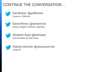 CONTINUE THE CONVERSATION…
Daniel Rimoli: @danielrimoli
Head of Digital; Edelman Significa
Gail Becker: @gailfbecker
Presenter; Edelman
Elizabeth Saad: @bethsaad
Universidade de São Paulo
Roberto Schmidt: @robertoschmidt
GloboTV
 