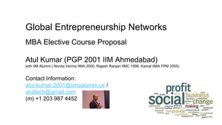 Global Entrepreneurship Networks
MBA Elective Course Proposal
Atul Kumar (PGP 2001 IIM Ahmedabad)
with IIM Alumni ( Nonita Verma IIMA 2000, Rajesh Ranjan IIMC 1998, Kamal IIMA FPM 2005)
Contact Information:
atul.kumar.2001@iimaalumni.us /
atultech@gmail.com
(m) +1 203 987 4452
 