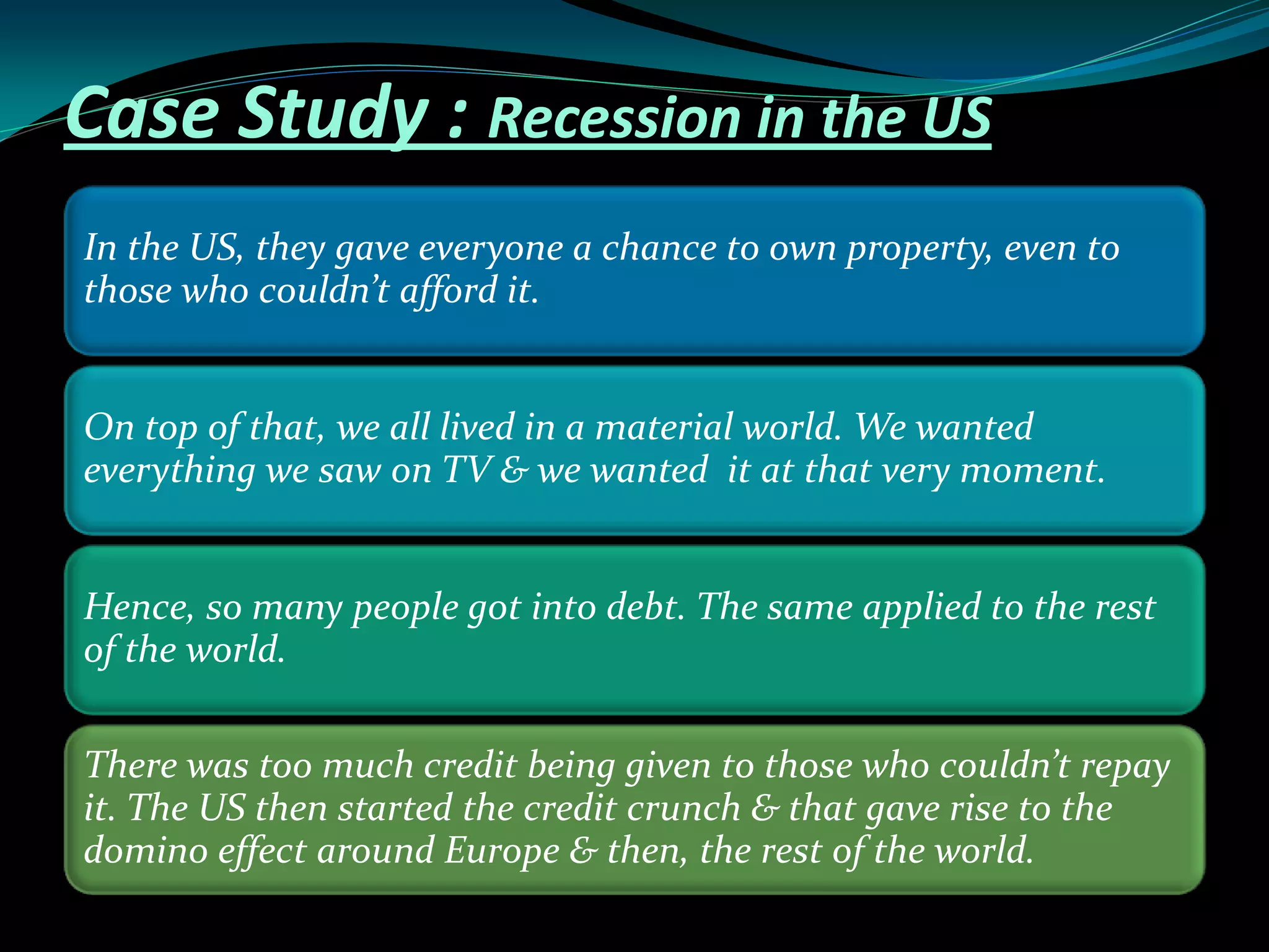 Case Study : Recession in the US
In the US, they gave everyone a chance to own property, even to
those who couldn’t afford it.
On top of that, we all lived in a material world. We wanted
everything we saw on TV & we wanted it at that very moment.
Hence, so many people got into debt. The same applied to the rest
of the world.
There was too much credit being given to those who couldn’t repay
it. The US then started the credit crunch & that gave rise to the
domino effect around Europe & then, the rest of the world.
 