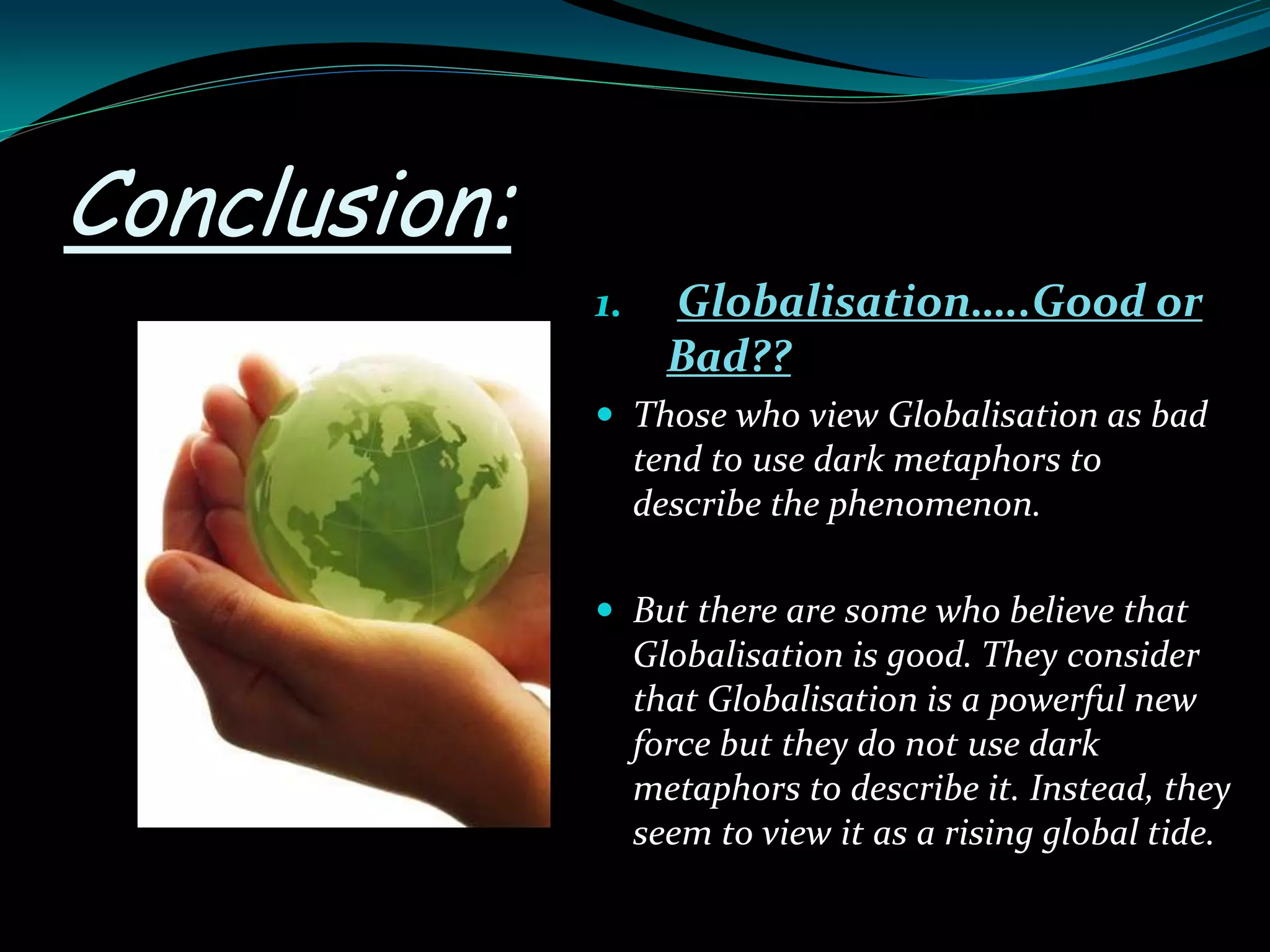 Conclusion:
1. Globalisation…..Good or
Bad??
 Those who view Globalisation as bad
tend to use dark metaphors to
describe the phenomenon.
 But there are some who believe that
Globalisation is good. They consider
that Globalisation is a powerful new
force but they do not use dark
metaphors to describe it. Instead, they
seem to view it as a rising global tide.
 