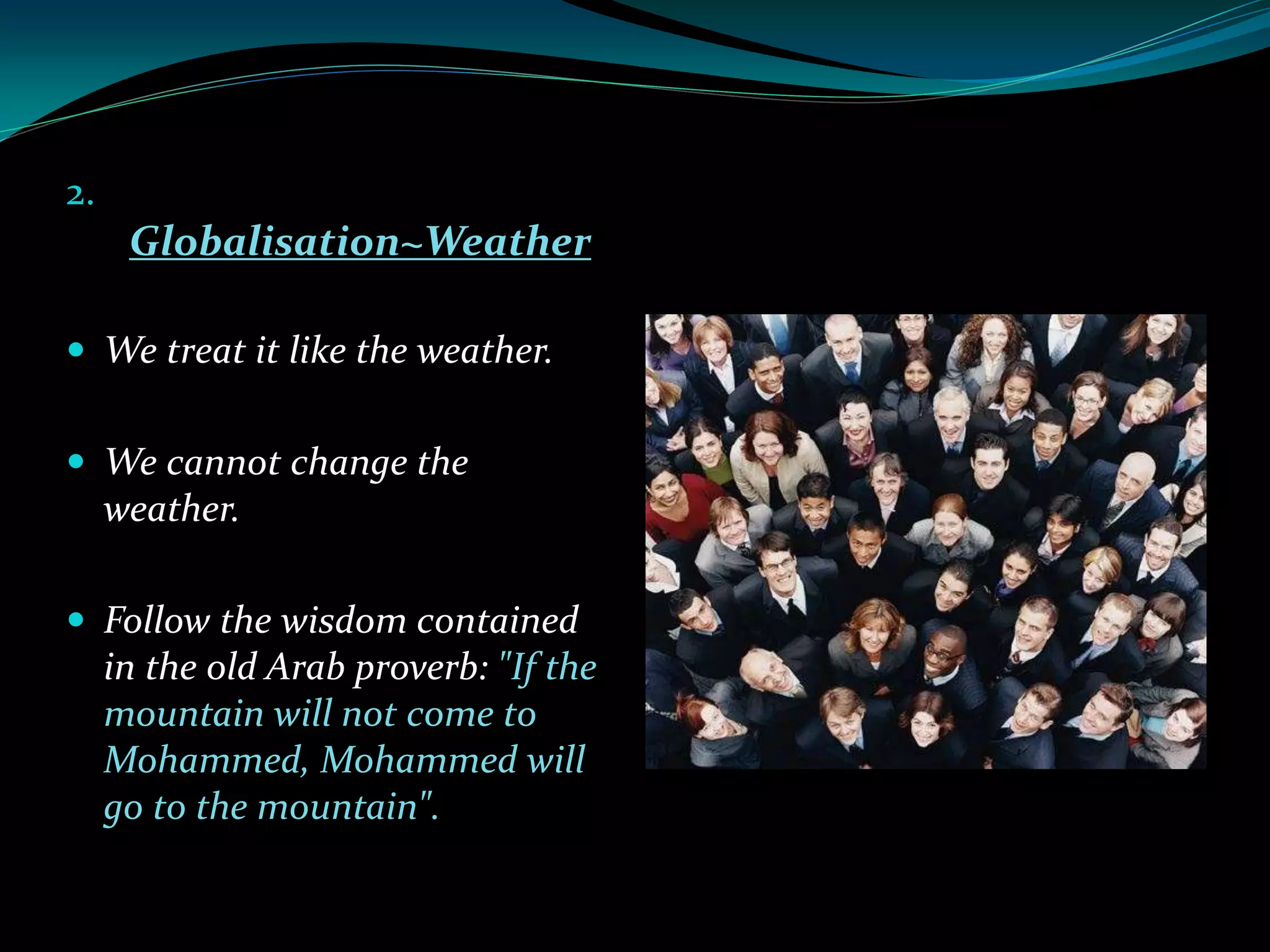 2.
Globalisation~Weather
 We treat it like the weather.
 We cannot change the
weather.
 Follow the wisdom contained
in the old Arab proverb: "If the
mountain will not come to
Mohammed, Mohammed will
go to the mountain".
 