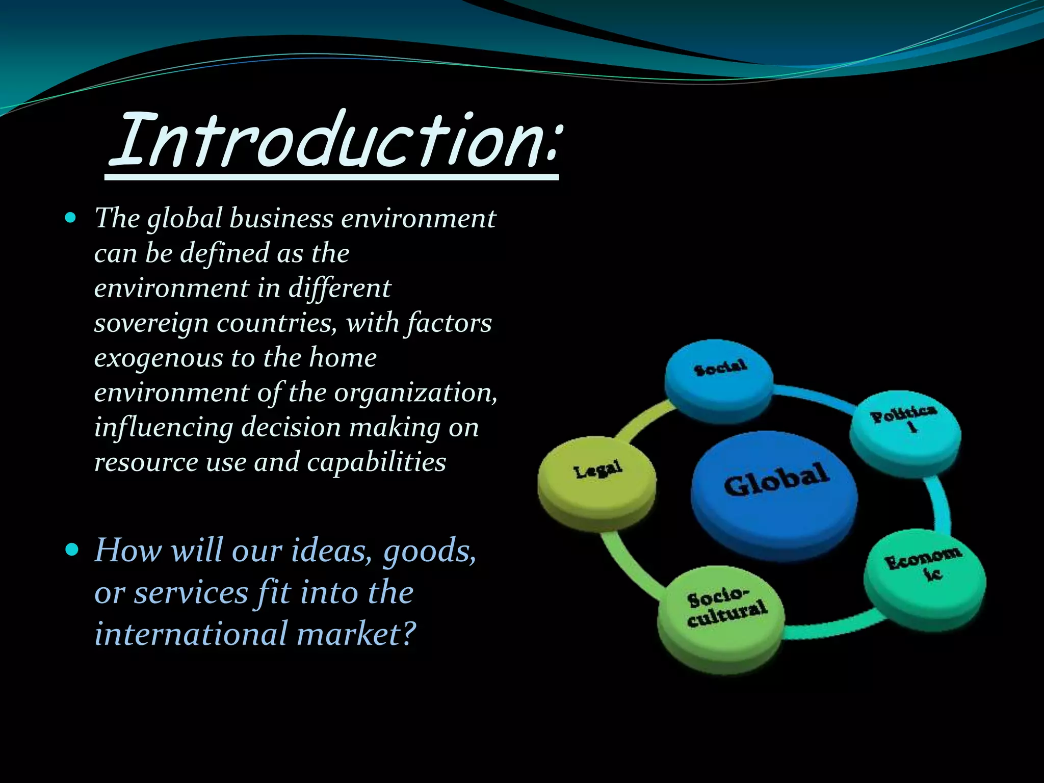 Introduction:
 The global business environment
can be defined as the
environment in different
sovereign countries, with factors
exogenous to the home
environment of the organization,
influencing decision making on
resource use and capabilities
 How will our ideas, goods,
or services fit into the
international market?
 