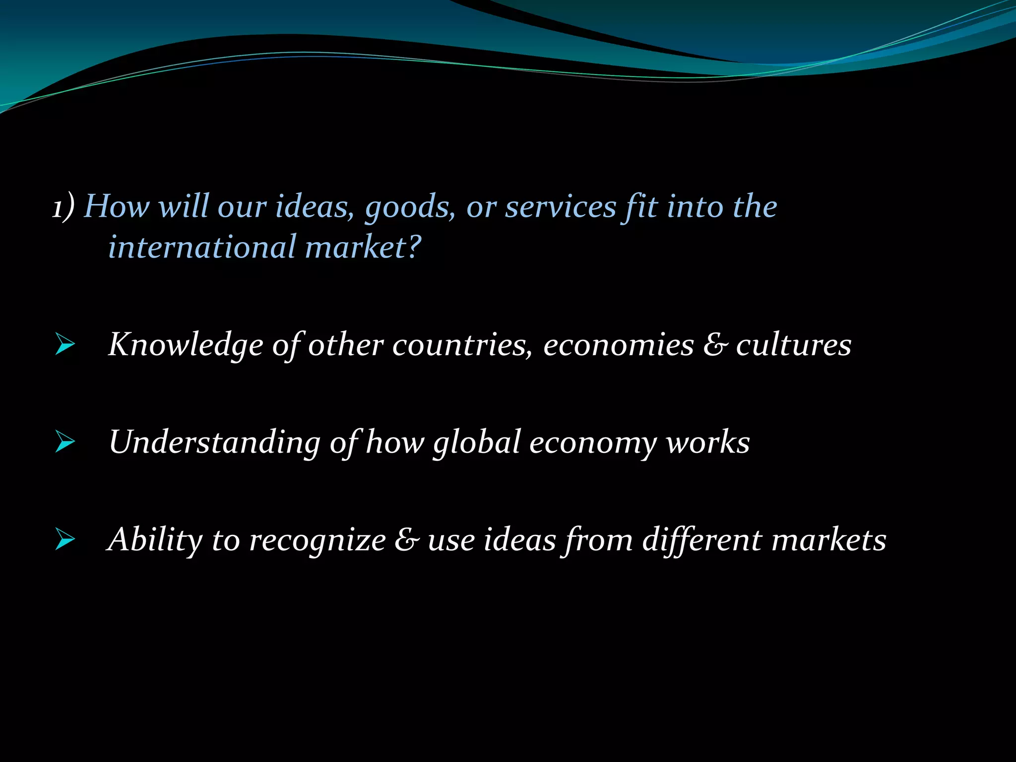 1) How will our ideas, goods, or services fit into the
international market?
 Knowledge of other countries, economies & cultures
 Understanding of how global economy works
 Ability to recognize & use ideas from different markets
 