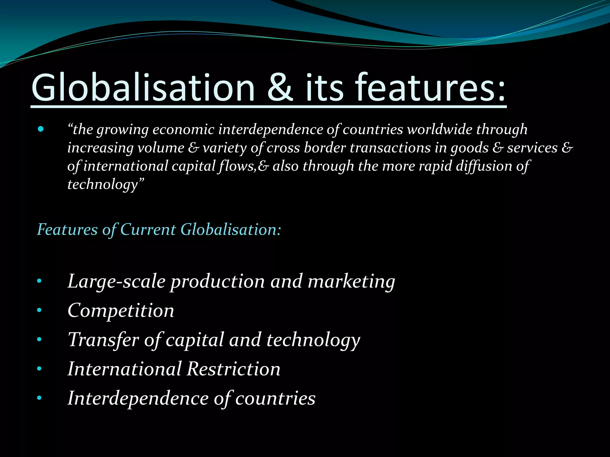 Globalisation & its features:
 “the growing economic interdependence of countries worldwide through
increasing volume & variety of cross border transactions in goods & services &
of international capital flows,& also through the more rapid diffusion of
technology”
Features of Current Globalisation:
• Large-scale production and marketing
• Competition
• Transfer of capital and technology
• International Restriction
• Interdependence of countries
 
