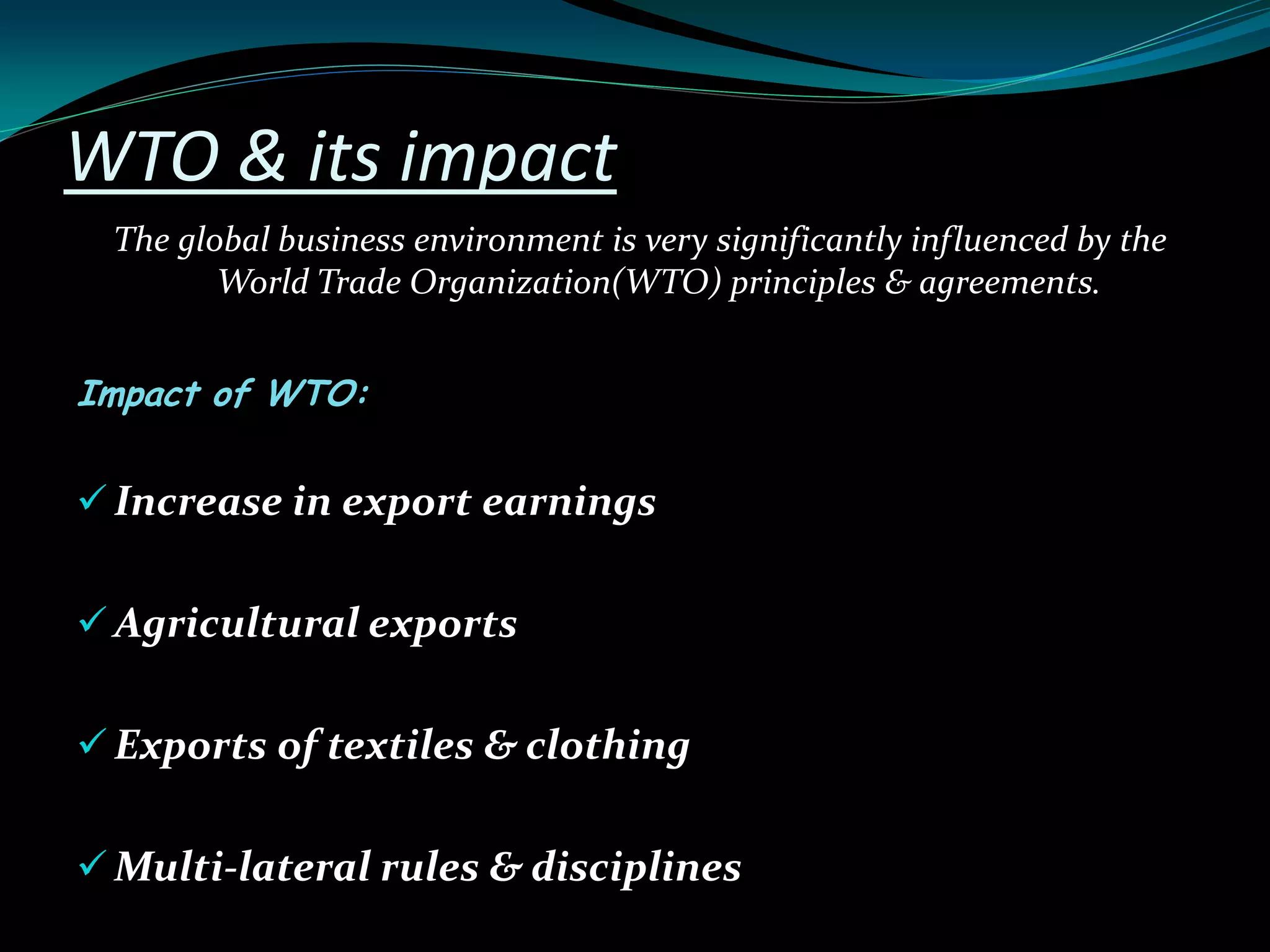WTO & its impact
The global business environment is very significantly influenced by the
World Trade Organization(WTO) principles & agreements.
Impact of WTO:
 Increase in export earnings
 Agricultural exports
 Exports of textiles & clothing
 Multi-lateral rules & disciplines
 