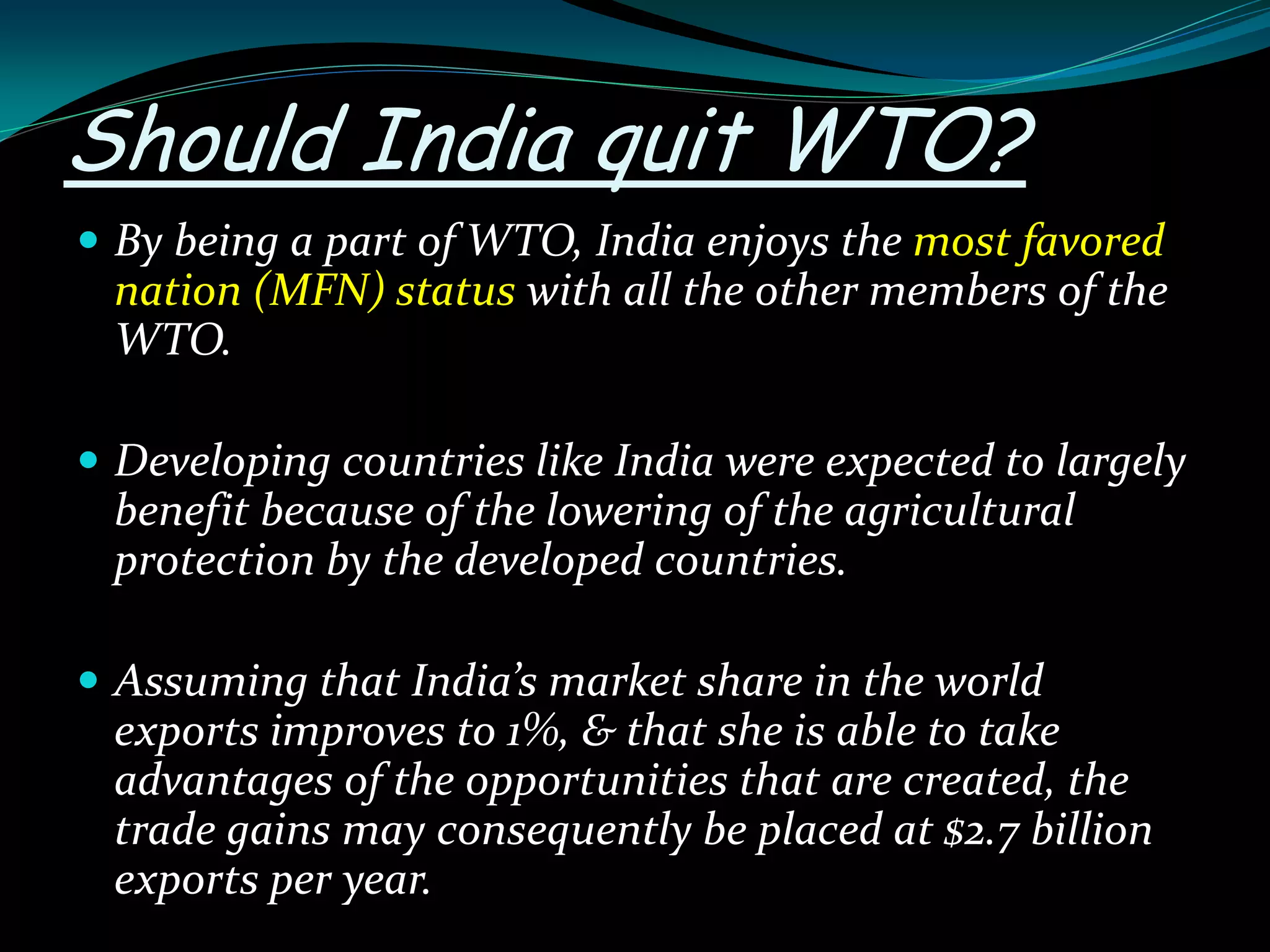 Should India quit WTO?
 By being a part of WTO, India enjoys the most favored
nation (MFN) status with all the other members of the
WTO.
 Developing countries like India were expected to largely
benefit because of the lowering of the agricultural
protection by the developed countries.
 Assuming that India’s market share in the world
exports improves to 1%, & that she is able to take
advantages of the opportunities that are created, the
trade gains may consequently be placed at $2.7 billion
exports per year.
 