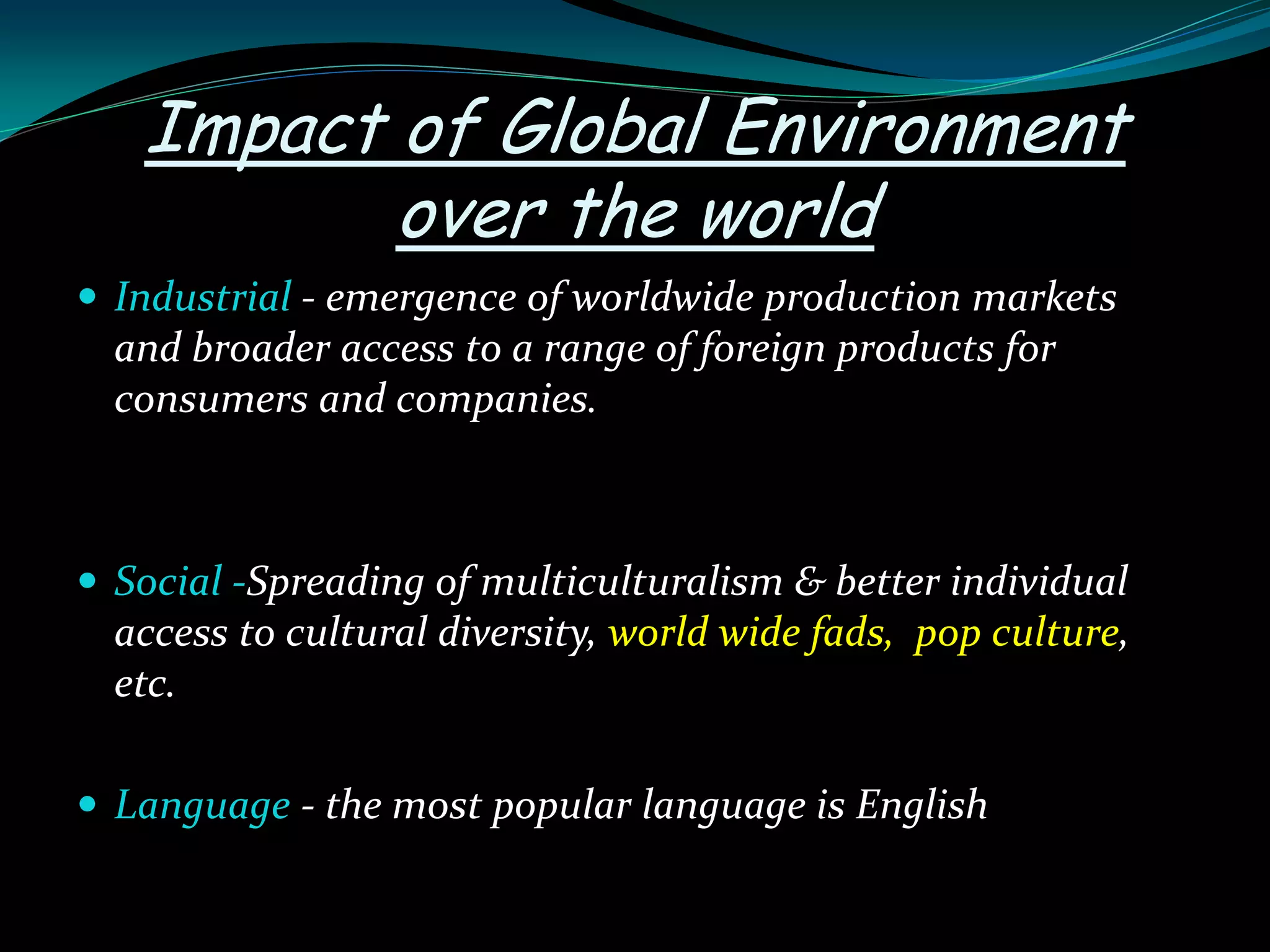 Impact of Global Environment
over the world
 Industrial - emergence of worldwide production markets
and broader access to a range of foreign products for
consumers and companies.
 Social -Spreading of multiculturalism & better individual
access to cultural diversity, world wide fads, pop culture,
etc.
 Language - the most popular language is English
 