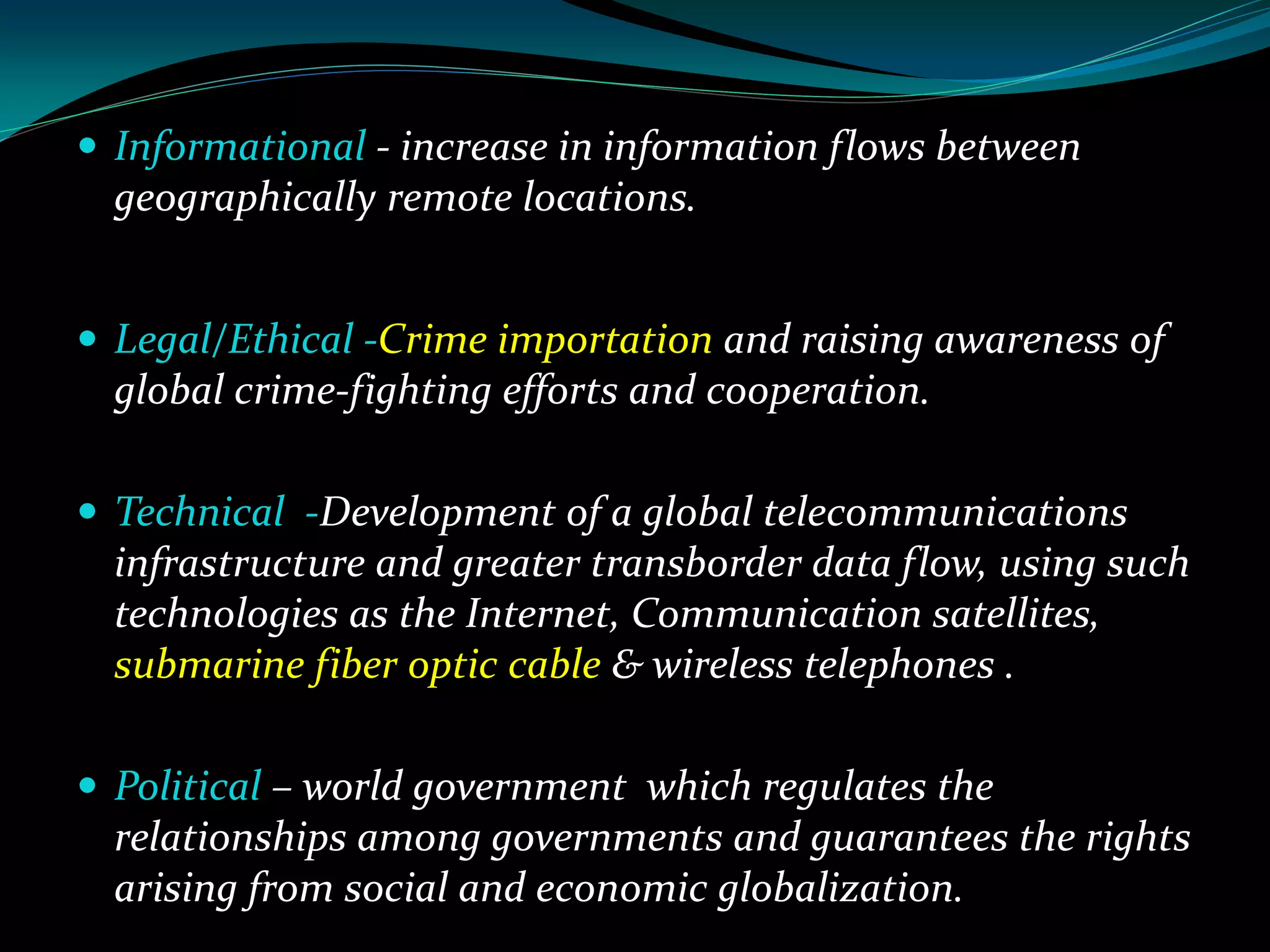  Informational - increase in information flows between
geographically remote locations.
 Legal/Ethical -Crime importation and raising awareness of
global crime-fighting efforts and cooperation.
 Technical -Development of a global telecommunications
infrastructure and greater transborder data flow, using such
technologies as the Internet, Communication satellites,
submarine fiber optic cable & wireless telephones .
 Political – world government which regulates the
relationships among governments and guarantees the rights
arising from social and economic globalization.
 